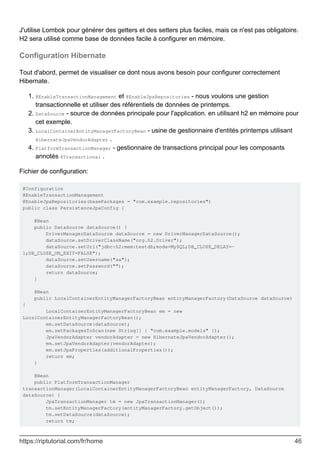 J'utilise Lombok pour générer des getters et des setters plus faciles, mais ce n'est pas obligatoire.
H2 sera utilisé comme base de données facile à configurer en mémoire.
Configuration Hibernate
Tout d'abord, permet de visualiser ce dont nous avons besoin pour configurer correctement
Hibernate.
@EnableTransactionManagement et @EnableJpaRepositories - nous voulons une gestion
transactionnelle et utiliser des référentiels de données de printemps.
1.
DataSource - source de données principale pour l'application. en utilisant h2 en mémoire pour
cet exemple.
2.
LocalContainerEntityManagerFactoryBean - usine de gestionnaire d'entités printemps utilisant
HibernateJpaVendorAdapter .
3.
PlatformTransactionManager - gestionnaire de transactions principal pour les composants
annotés @Transactional .
4.
Fichier de configuration:
@Configuration
@EnableTransactionManagement
@EnableJpaRepositories(basePackages = "com.example.repositories")
public class PersistanceJpaConfig {
@Bean
public DataSource dataSource() {
DriverManagerDataSource dataSource = new DriverManagerDataSource();
dataSource.setDriverClassName("org.h2.Driver");
dataSource.setUrl("jdbc:h2:mem:testdb;mode=MySQL;DB_CLOSE_DELAY=-
1;DB_CLOSE_ON_EXIT=FALSE");
dataSource.setUsername("sa");
dataSource.setPassword("");
return dataSource;
}
@Bean
public LocalContainerEntityManagerFactoryBean entityManagerFactory(DataSource dataSource)
{
LocalContainerEntityManagerFactoryBean em = new
LocalContainerEntityManagerFactoryBean();
em.setDataSource(dataSource);
em.setPackagesToScan(new String[] { "com.example.models" });
JpaVendorAdapter vendorAdapter = new HibernateJpaVendorAdapter();
em.setJpaVendorAdapter(vendorAdapter);
em.setJpaProperties(additionalProperties());
return em;
}
@Bean
public PlatformTransactionManager
transactionManager(LocalContainerEntityManagerFactoryBean entityManagerFactory, DataSource
dataSource) {
JpaTransactionManager tm = new JpaTransactionManager();
tm.setEntityManagerFactory(entityManagerFactory.getObject());
tm.setDataSource(dataSource);
return tm;
https://riptutorial.com/fr/home 46
 