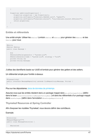 }
Properties additionalProperties() {
Properties properties = new Properties();
properties.setProperty("hibernate.hbm2ddl.auto", "update");
properties.setProperty("hibernate.dialect", "org.hibernate.dialect.H2Dialect");
return properties;
}
}
Entités et référentiels
Une entité simple: Utiliser les @Getter Lombok @Getter et @Setter pour générer des @Getter et des
@Setter pour nous
@Entity
@Getter @Setter
public class Message {
@Id
@GeneratedValue(generator = "system-uuid")
@GenericGenerator(name = "system-uuid", strategy = "uuid")
private String id;
private String message;
}
J'utilise des identifiants basés sur UUID et lombok pour générer des getters et des setters.
Un référentiel simple pour l'entité ci-dessus:
@Transactional
public interface MessageRepository extends CrudRepository<Message, String> {
}
Plus sur les dépositaires: docs de données de printemps
Assurez-vous que les entités résident dans un package mappé dans em.setPackagesToScan (défini
dans le bean LocalContainerEntityManagerFactoryBean ) et dans les référentiels d'un package mappé
dans basePackages (défini dans l'annotation @EnableJpaRepositories )
Thymeleaf Resources et Spring Controller
Afin d'exposer les modèles Thymeleaf, nous devons définir des contrôleurs.
Exemple:
@Controller
@RequestMapping("/")
public class MessageController {
@Autowired
https://riptutorial.com/fr/home 47
 