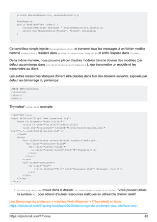 private MessageRepository messageRepository;
@GetMapping
public ModelAndView index() {
Iterable<Message> messages = messageRepository.findAll();
return new ModelAndView("index", "index", messages);
}
}
Ce contrôleur simple injecte MessageRepository et transmet tous les messages à un fichier modèle
nommé index.html , résidant dans src/main/resources/templates et enfin l'expose dans /index .
De la même manière, nous pouvons placer d’autres modèles dans le dossier des modèles (par
défaut au printemps dans src/main/resources/templates ), leur transmettre un modèle et les
transmettre au client.
Les autres ressources statiques doivent être placées dans l'un des dossiers suivants, exposés par
défaut au démarrage du printemps:
/META-INF/resources/
/resources/
/static/
/public/
Thymeleaf index.html exemple:
<!DOCTYPE html>
<html xmlns:th="http://www.thymeleaf.org">
<head th:fragment="head (title)">
<title th:text="${title}">Index</title>
<link rel="stylesheet" th:href="@{/css/bootstrap.min.css}"
href="../../css/bootstrap.min.css" />
</head>
<body>
<nav class="navbar navbar-default navbar-fixed-top">
<div class="container-fluid">
<div class="navbar-header">
<a class="navbar-brand" href="#">Thymeleaf</a>
</div>
</div>
</nav>
<div class="container">
<ul class="nav">
<li><a th:href="@{/}" href="messages.html"> Messages </a></li>
</ul>
</div>
</body>
</html>
bootstrap.min.css trouve dans le dossier src/main/resources/static/css . Vous pouvez utiliser
la syntaxe @{} pour obtenir d'autres ressources statiques en utilisant le chemin relatif.
•
Lire Démarrage du printemps + interface Web Hibernate + (Thymeleaf) en ligne:
https://riptutorial.com/fr/spring-boot/topic/9200/demarrage-du-printemps-plus-interface-web-
https://riptutorial.com/fr/home 48
 