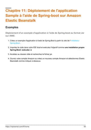 Chapitre 11: Déploiement de l'application
Sample à l'aide de Spring-boot sur Amazon
Elastic Beanstalk
Examples
Déploiement d'un exemple d'application à l'aide de Spring-boot au format Jar
sur AWS
Créez un exemple d'application à l'aide de Spring-Boot à partir du site de l' initialiseur
Spring-Boot .
1.
Importez le code dans votre IDE local et exécutez l'objectif comme une installation propre
Spring-Boot: exécutez -e
2.
Accédez au dossier cible et recherchez le fichier jar.
3.
Ouvrez votre compte Amazon ou créez un nouveau compte Amazon et sélectionnez Elastic
Beanstalk comme indiqué ci-dessous.
4.
https://riptutorial.com/fr/home 50
 