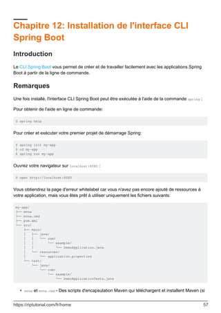 Chapitre 12: Installation de l'interface CLI
Spring Boot
Introduction
Le CLI Spring Boot vous permet de créer et de travailler facilement avec les applications Spring
Boot à partir de la ligne de commande.
Remarques
Une fois installé, l'interface CLI Spring Boot peut être exécutée à l'aide de la commande spring :
Pour obtenir de l'aide en ligne de commande:
$ spring help
Pour créer et exécuter votre premier projet de démarrage Spring:
$ spring init my-app
$ cd my-app
$ spring run my-app
Ouvrez votre navigateur sur localhost:8080 :
$ open http://localhost:8080
Vous obtiendrez la page d'erreur whitelabel car vous n'avez pas encore ajouté de ressources à
votre application, mais vous êtes prêt à utiliser uniquement les fichiers suivants:
my-app/
├── mvnw
├── mvnw.cmd
├── pom.xml
└── src/
├── main/
│ ├── java/
│ │ └── com/
│ │ └── example/
│ │ └── DemoApplication.java
│ └── resources/
│ └── application.properties
└── test/
└── java/
└── com/
└── example/
└── DemoApplicationTests.java
mvnw et mvnw.cmd - Des scripts d'encapsulation Maven qui téléchargent et installent Maven (si
•
https://riptutorial.com/fr/home 57
 