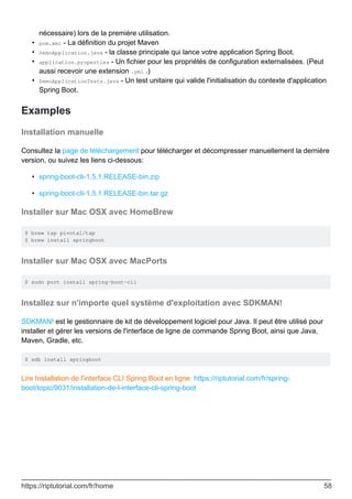 nécessaire) lors de la première utilisation.
pom.xml - La définition du projet Maven
•
DemoApplication.java - la classe principale qui lance votre application Spring Boot.
•
application.properties - Un fichier pour les propriétés de configuration externalisées. (Peut
aussi recevoir une extension .yml .)
•
DemoApplicationTests.java - Un test unitaire qui valide l'initialisation du contexte d'application
Spring Boot.
•
Examples
Installation manuelle
Consultez la page de téléchargement pour télécharger et décompresser manuellement la dernière
version, ou suivez les liens ci-dessous:
spring-boot-cli-1.5.1.RELEASE-bin.zip
•
spring-boot-cli-1.5.1.RELEASE-bin.tar.gz
•
Installer sur Mac OSX avec HomeBrew
$ brew tap pivotal/tap
$ brew install springboot
Installer sur Mac OSX avec MacPorts
$ sudo port install spring-boot-cli
Installez sur n'importe quel système d'exploitation avec SDKMAN!
SDKMAN! est le gestionnaire de kit de développement logiciel pour Java. Il peut être utilisé pour
installer et gérer les versions de l'interface de ligne de commande Spring Boot, ainsi que Java,
Maven, Gradle, etc.
$ sdk install springboot
Lire Installation de l'interface CLI Spring Boot en ligne: https://riptutorial.com/fr/spring-
boot/topic/9031/installation-de-l-interface-cli-spring-boot
https://riptutorial.com/fr/home 58
 