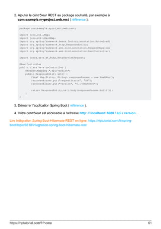 Ajouter le contrôleur REST au package souhaité, par exemple à
com.example.myproject.web.rest ( référence ):
package com.example.myproject.web.rest;
import java.util.Map;
import java.util.HashMap;
import org.springframework.beans.factory.annotation.Autowired;
import org.springframework.http.ResponseEntity;
import org.springframework.web.bind.annotation.RequestMapping;
import org.springframework.web.bind.annotation.RestController;
import javax.servlet.http.HttpServletRequest;
@RestController
public class VersionController {
@RequestMapping("/api/version")
public ResponseEntity get() {
final Map<String, String> responseParams = new HashMap();
responseParams.put("requestStatus", "OK");
responseParams.put("version", "0.1-SNAPSHOT");
return ResponseEntity.ok().body(responseParams.build());
}
}
2.
Démarrer l'application Spring Boot ( référence ).
3.
Votre contrôleur est accessible à l'adresse http: // localhost: 8080 / api / version .
4.
Lire Intégration Spring Boot-Hibernate-REST en ligne: https://riptutorial.com/fr/spring-
boot/topic/6818/integration-spring-boot-hibernate-rest
https://riptutorial.com/fr/home 61
 