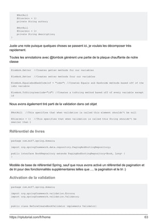 @NotNull
@Size(min = 1)
private String author;
@NotNull
@Size(min = 1)
private String description;
}
Juste une note puisque quelques choses se passent ici, je voulais les décomposer très
rapidement.
Toutes les annotations avec @lombok génèrent une partie de la plaque chauffante de notre
classe
@lombok.Getter //Creates getter methods for our variables
@lombok.Setter //Creates setter methods four our variables
@lombok.EqualsAndHashCode(of = "isbn") //Creates Equals and Hashcode methods based off of the
isbn variable
@lombok.ToString(exclude="id") //Creates a toString method based off of every variable except
id
Nous avons également tiré parti de la validation dans cet objet
@NotNull //This specifies that when validation is called this element shouldn't be null
@Size(min = 1) //This specifies that when validation is called this String shouldn't be
smaller than 1
Référentiel de livres
package com.mcf7.spring.domain;
import org.springframework.data.repository.PagingAndSortingRepository;
public interface BookRepository extends PagingAndSortingRepository<Book, Long> {
}
Modèle de base de référentiel Spring, sauf que nous avons activé un référentiel de pagination et
de tri pour des fonctionnalités supplémentaires telles que .... la pagination et le tri :)
Activation de la validation
package com.mcf7.spring.domain;
import org.springframework.validation.Errors;
import org.springframework.validation.Validator;
public class BeforeCreateBookValidator implements Validator{
https://riptutorial.com/fr/home 63
 