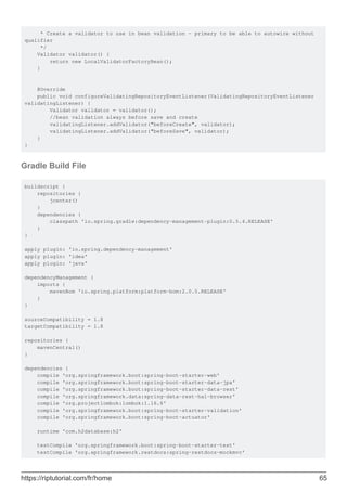 * Create a validator to use in bean validation - primary to be able to autowire without
qualifier
*/
Validator validator() {
return new LocalValidatorFactoryBean();
}
@Override
public void configureValidatingRepositoryEventListener(ValidatingRepositoryEventListener
validatingListener) {
Validator validator = validator();
//bean validation always before save and create
validatingListener.addValidator("beforeCreate", validator);
validatingListener.addValidator("beforeSave", validator);
}
}
Gradle Build File
buildscript {
repositories {
jcenter()
}
dependencies {
classpath 'io.spring.gradle:dependency-management-plugin:0.5.4.RELEASE'
}
}
apply plugin: 'io.spring.dependency-management'
apply plugin: 'idea'
apply plugin: 'java'
dependencyManagement {
imports {
mavenBom 'io.spring.platform:platform-bom:2.0.5.RELEASE'
}
}
sourceCompatibility = 1.8
targetCompatibility = 1.8
repositories {
mavenCentral()
}
dependencies {
compile 'org.springframework.boot:spring-boot-starter-web'
compile 'org.springframework.boot:spring-boot-starter-data-jpa'
compile 'org.springframework.boot:spring-boot-starter-data-rest'
compile 'org.springframework.data:spring-data-rest-hal-browser'
compile 'org.projectlombok:lombok:1.16.6'
compile 'org.springframework.boot:spring-boot-starter-validation'
compile 'org.springframework.boot:spring-boot-actuator'
runtime 'com.h2database:h2'
testCompile 'org.springframework.boot:spring-boot-starter-test'
testCompile 'org.springframework.restdocs:spring-restdocs-mockmvc'
https://riptutorial.com/fr/home 65
 