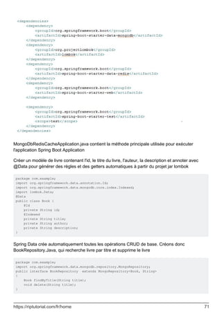 MongoDbRedisCacheApplication.java contient la méthode principale utilisée pour exécuter
l'application Spring Boot Application
Créer un modèle de livre contenant l'id, le titre du livre, l'auteur, la description et annoter avec
@Data pour générer des règles et des getters automatiques à partir du projet jar lombok
package com.example;
import org.springframework.data.annotation.Id;
import org.springframework.data.mongodb.core.index.Indexed;
import lombok.Data;
@Data
public class Book {
@Id
private String id;
@Indexed
private String title;
private String author;
private String description;
}
Spring Data crée automatiquement toutes les opérations CRUD de base. Créons donc
BookRepository.Java, qui recherche livre par titre et supprime le livre
package com.example;
import org.springframework.data.mongodb.repository.MongoRepository;
public interface BookRepository extends MongoRepository<Book, String>
{
Book findByTitle(String title);
void delete(String title);
}
https://riptutorial.com/fr/home 71
 