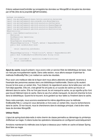 Créons webservicesController qui enregistre les données sur MongoDB et récupère les données
par idTitle (titre de la propriété @PathVariable).
package com.example;
import org.springframework.beans.factory.annotation.Autowired;
import org.springframework.data.mongodb.core.MongoTemplate;
import org.springframework.web.bind.annotation.PathVariable;
import org.springframework.web.bind.annotation.RequestMapping;
import org.springframework.web.bind.annotation.RequestMethod;
import org.springframework.web.bind.annotation.RestController;
@RestController
public class WebServicesController {
@Autowired
BookRepository repository;
@Autowired
MongoTemplate mongoTemplate;
@RequestMapping(value = "/book", method = RequestMethod.POST)
public Book saveBook(Book book)
{
return repository.save(book);
}
@RequestMapping(value = "/book/{title}", method = RequestMethod.GET)
public Book findBookByTitle(@PathVariable String title)
{
Book insertedBook = repository.findByTitle(title);
return insertedBook;
}
}
Ajout du cache Jusqu'à présent, nous avons créé un service Web de bibliothèque de base, mais
ce n'est pas incroyablement rapide. Dans cette section, nous allons essayer d'optimiser la
méthode findBookByTitle () en mettant en cache les résultats.
Pour avoir une meilleure idée de la façon dont nous allons atteindre cet objectif, revenons à
l'exemple des personnes assises dans une bibliothèque traditionnelle. Disons qu'ils veulent
trouver le livre avec un certain titre. Tout d'abord, ils regarderont autour de la table pour voir s'ils
l'ont déjà apportée. S'ils ont, c'est génial! Ils ont juste eu un succès de cache qui trouve un
élément dans le cache. S'ils ne l'ont pas trouvé, ils ont manqué le cache, ce qui signifie qu'ils n'ont
pas trouvé l'élément dans le cache. Dans le cas d'un article manquant, ils devront chercher le livre
dans la bibliothèque. Quand ils le trouvent, ils le gardent sur leur table ou l'insèrent dans le cache.
Dans notre exemple, nous suivrons exactement le même algorithme pour la méthode
findBookByTitle (). Lorsqu'on vous demande un livre avec un certain titre, nous le rechercherons
dans le cache. Si non trouvé, nous le chercherons dans le stockage principal, c'est-à-dire notre
base de données MongoDB.
Utiliser Redis
L'ajout de spring-boot-data-redis à notre chemin de classe permettra au démarrage du printemps
d'effectuer sa magie. Il créera toutes les opérations nécessaires en configurant automatiquement
Annotons maintenant la méthode avec la ligne ci-dessous pour mettre en cache et laisser Spring
Boot faire sa magie
https://riptutorial.com/fr/home 72
 