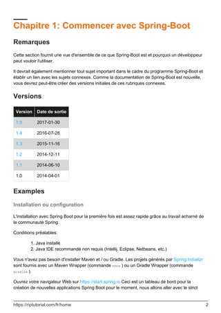 Chapitre 1: Commencer avec Spring-Boot
Remarques
Cette section fournit une vue d'ensemble de ce que Spring-Boot est et pourquoi un développeur
peut vouloir l'utiliser.
Il devrait également mentionner tout sujet important dans le cadre du programme Spring-Boot et
établir un lien avec les sujets connexes. Comme la documentation de Spring-Boot est nouvelle,
vous devrez peut-être créer des versions initiales de ces rubriques connexes.
Versions
Version Date de sortie
1,5 2017-01-30
1.4 2016-07-28
1.3 2015-11-16
1.2 2014-12-11
1.1 2014-06-10
1.0 2014-04-01
Examples
Installation ou configuration
L'installation avec Spring Boot pour la première fois est assez rapide grâce au travail acharné de
la communauté Spring.
Conditions préalables:
Java installé
1.
Java IDE recommandé non requis (Intellij, Eclipse, Netbeans, etc.)
2.
Vous n'avez pas besoin d'installer Maven et / ou Gradle. Les projets générés par Spring Initializr
sont fournis avec un Maven Wrapper (commande mvnw ) ou un Gradle Wrapper (commande
gradlew ).
Ouvrez votre navigateur Web sur https://start.spring.io Ceci est un tableau de bord pour la
création de nouvelles applications Spring Boot pour le moment, nous allons aller avec le strict
https://riptutorial.com/fr/home 2
 