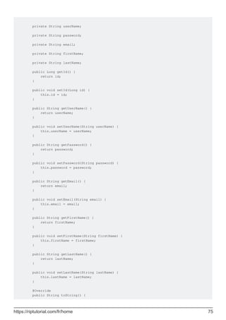 private String userName;
private String password;
private String email;
private String firstName;
private String lastName;
public Long getId() {
return id;
}
public void setId(Long id) {
this.id = id;
}
public String getUserName() {
return userName;
}
public void setUserName(String userName) {
this.userName = userName;
}
public String getPassword() {
return password;
}
public void setPassword(String password) {
this.password = password;
}
public String getEmail() {
return email;
}
public void setEmail(String email) {
this.email = email;
}
public String getFirstName() {
return firstName;
}
public void setFirstName(String firstName) {
this.firstName = firstName;
}
public String getLastName() {
return lastName;
}
public void setLastName(String lastName) {
this.lastName = lastName;
}
@Override
public String toString() {
https://riptutorial.com/fr/home 75
 