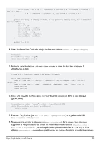 return "User [id=" + id + ", userName=" + userName + ", password=" + password + ",
email=" + email
+ ", firstName=" + firstName + ", lastName=" + lastName + "]";
}
public User(Long id, String userName, String password, String email, String firstName,
String lastName) {
super();
this.id = id;
this.userName = userName;
this.password = password;
this.email = email;
this.firstName = firstName;
this.lastName = lastName;
}
public User() {}
}
Créez la classe UserController et ajoutez les annotations @Controller , @RequestMapping
4.
@Controller
@RequestMapping(value = "api")
public class UserController {
}
Définir la variable statique List users pour simuler la base de données et ajouter 2
utilisateurs à la liste
5.
private static List<User> users = new ArrayList<User>();
public UserController() {
User u1 = new User(1L, "shijazi", "password", "shijazi88@gmail.com", "Safwan",
"Hijazi");
User u2 = new User(2L, "test", "password", "test@gmail.com", "test", "test");
users.add(u1);
users.add(u2);
}
Créer une nouvelle méthode pour renvoyer tous les utilisateurs dans la liste statique
(getAllUsers)
6.
@RequestMapping(value = "users", method = RequestMethod.GET)
public @ResponseBody List<User> getAllUsers() {
return users;
}
Exécutez l'application [par mvn clean install spring-boot:run ] et appelez cette URL
http://localhost:8080/api/users
7.
Nous pouvons annoter la classe avec @RestController , et dans ce cas nous pouvons
supprimer le ResponseBody de toutes les méthodes de cette classe (@RestController =
@Controller + ResponseBody) , un autre point nous pouvons contrôler le code http si nous
utilisons ResponseEntity , nous allons implémenter les mêmes fonctions précédentes mais en
8.
https://riptutorial.com/fr/home 76
 