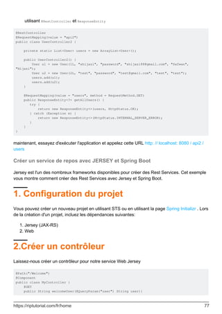 utilisant @RestController et ResponseEntity
@RestController
@RequestMapping(value = "api2")
public class UserController2 {
private static List<User> users = new ArrayList<User>();
public UserController2() {
User u1 = new User(1L, "shijazi", "password", "shijazi88@gmail.com", "Safwan",
"Hijazi");
User u2 = new User(2L, "test", "password", "test@gmail.com", "test", "test");
users.add(u1);
users.add(u2);
}
@RequestMapping(value = "users", method = RequestMethod.GET)
public ResponseEntity<?> getAllUsers() {
try {
return new ResponseEntity<>(users, HttpStatus.OK);
} catch (Exception e) {
return new ResponseEntity<>(HttpStatus.INTERNAL_SERVER_ERROR);
}
}
}
maintenant, essayez d'exécuter l'application et appelez cette URL http: // localhost: 8080 / api2 /
users
Créer un service de repos avec JERSEY et Spring Boot
Jersey est l'un des nombreux frameworks disponibles pour créer des Rest Services. Cet exemple
vous montre comment créer des Rest Services avec Jersey et Spring Boot.
1. Configuration du projet
Vous pouvez créer un nouveau projet en utilisant STS ou en utilisant la page Spring Initializr . Lors
de la création d'un projet, incluez les dépendances suivantes:
Jersey (JAX-RS)
1.
Web
2.
2.Créer un contrôleur
Laissez-nous créer un contrôleur pour notre service Web Jersey
@Path("/Welcome")
@Component
public class MyController {
@GET
public String welcomeUser(@QueryParam("user") String user){
https://riptutorial.com/fr/home 77
 