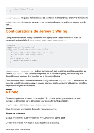 return "Welcome "+user;
}
}
@Path("/Welcome") indique au framework que ce contrôleur doit répondre au chemin URI / Welcome
@QueryParam("user") indique au framework que nous attendons un paramètre de requête avec le
nom user
Configurations de Jersey 3.Wiring
Configurons maintenant Jersey Framework avec Spring Boot: Créez une classe, plutôt un
composant spring qui étend org.glassfish.jersey.server.ResourceConfig :
@Component
@ApplicationPath("/MyRestService")
public class JerseyConfig extends ResourceConfig {
/**
* Register all the Controller classes in this method
* to be available for jersey framework
*/
public JerseyConfig() {
register(MyController.class);
}
}
@ApplicationPath("/MyRestService") indique au framework que seules les requêtes adressées au
chemin /MyRestService sont censées être gérées par le framework jersey, les autres requêtes
doivent toujours continuer à être gérées par le framework Spring.
C'est une bonne idée d'annoter la classe de configuration avec @ApplicationPath , sinon toutes les
requêtes seront traitées par Jersey et nous ne pourrons pas le contourner et laisser un contrôleur
de printemps le gérer si nécessaire.
4.Done
Démarrez l'application et lancez un exemple d'URL comme (en supposant que vous avez
configuré le démarrage par le démarrage pour s'exécuter sur le port 8080):
http://localhost:8080/MyRestService/Welcome?user=User
Vous devriez voir un message dans votre navigateur comme:
Bienvenue utilisateur
Et vous avez terminé avec votre service Web Jersey avec Spring Boot
Consommer une API REST avec RestTemplate (GET)
https://riptutorial.com/fr/home 78
 