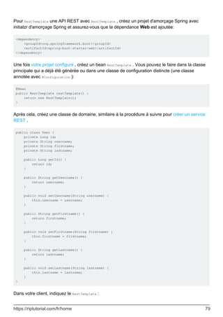 Pour RestTemplate une API REST avec RestTemplate , créez un projet d'amorçage Spring avec
initialzr d'amorçage Spring et assurez-vous que la dépendance Web est ajoutée:
<dependency>
<groupId>org.springframework.boot</groupId>
<artifactId>spring-boot-starter-web</artifactId>
</dependency>
Une fois votre projet configuré , créez un bean RestTemplate . Vous pouvez le faire dans la classe
principale qui a déjà été générée ou dans une classe de configuration distincte (une classe
annotée avec @Configuration ):
@Bean
public RestTemplate restTemplate() {
return new RestTemplate();
}
Après cela, créez une classe de domaine, similaire à la procédure à suivre pour créer un service
REST .
public class User {
private Long id;
private String username;
private String firstname;
private String lastname;
public Long getId() {
return id;
}
public String getUsername() {
return username;
}
public void setUsername(String username) {
this.username = username;
}
public String getFirstname() {
return firstname;
}
public void setFirstname(String firstname) {
this.firstname = firstname;
}
public String getLastname() {
return lastname;
}
public void setLastname(String lastname) {
this.lastname = lastname;
}
}
Dans votre client, indiquez le RestTemplate :
https://riptutorial.com/fr/home 79
 