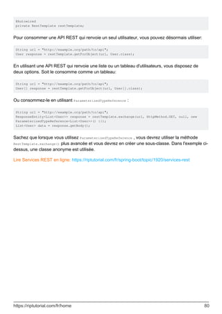 @Autowired
private RestTemplate restTemplate;
Pour consommer une API REST qui renvoie un seul utilisateur, vous pouvez désormais utiliser:
String url = "http://example.org/path/to/api";
User response = restTemplate.getForObject(url, User.class);
En utilisant une API REST qui renvoie une liste ou un tableau d'utilisateurs, vous disposez de
deux options. Soit le consomme comme un tableau:
String url = "http://example.org/path/to/api";
User[] response = restTemplate.getForObject(url, User[].class);
Ou consommez-le en utilisant ParameterizedTypeReference :
String url = "http://example.org/path/to/api";
ResponseEntity<List<User>> response = restTemplate.exchange(url, HttpMethod.GET, null, new
ParameterizedTypeReference<List<User>>() {});
List<User> data = response.getBody();
Sachez que lorsque vous utilisez ParameterizedTypeReference , vous devrez utiliser la méthode
RestTemplate.exchange() plus avancée et vous devrez en créer une sous-classe. Dans l'exemple ci-
dessus, une classe anonyme est utilisée.
Lire Services REST en ligne: https://riptutorial.com/fr/spring-boot/topic/1920/services-rest
https://riptutorial.com/fr/home 80
 