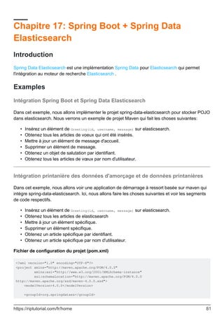 Chapitre 17: Spring Boot + Spring Data
Elasticsearch
Introduction
Spring Data Elasticsearch est une implémentation Spring Data pour Elasticsearch qui permet
l'intégration au moteur de recherche Elasticsearch .
Examples
Intégration Spring Boot et Spring Data Elasticsearch
Dans cet exemple, nous allons implémenter le projet spring-data-elasticsearch pour stocker POJO
dans elasticsearch. Nous verrons un exemple de projet Maven qui fait les choses suivantes:
Insérez un élément de Greeting(id, username, message) sur elasticsearch.
•
Obtenez tous les articles de voeux qui ont été insérés.
•
Mettre à jour un élément de message d'accueil.
•
Supprimer un élément de message.
•
Obtenez un objet de salutation par identifiant.
•
Obtenez tous les articles de vœux par nom d'utilisateur.
•
Intégration printanière des données d'amorçage et de données printanières
Dans cet exemple, nous allons voir une application de démarrage à ressort basée sur maven qui
intègre spring-data-elasticsearch. Ici, nous allons faire les choses suivantes et voir les segments
de code respectifs.
Insérez un élément de Greeting(id, username, message) sur elasticsearch.
•
Obtenez tous les articles de elasticsearch
•
Mettre à jour un élément spécifique.
•
Supprimer un élément spécifique.
•
Obtenez un article spécifique par identifiant.
•
Obtenez un article spécifique par nom d'utilisateur.
•
Fichier de configuration du projet (pom.xml)
<?xml version="1.0" encoding="UTF-8"?>
<project xmlns="http://maven.apache.org/POM/4.0.0"
xmlns:xsi="http://www.w3.org/2001/XMLSchema-instance"
xsi:schemaLocation="http://maven.apache.org/POM/4.0.0
http://maven.apache.org/xsd/maven-4.0.0.xsd">
<modelVersion>4.0.0</modelVersion>
<groupId>org.springdataes</groupId>
https://riptutorial.com/fr/home 81
 