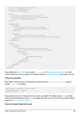 <artifactId>springdataes</artifactId>
<version>1.0-SNAPSHOT</version>
<packaging>jar</packaging>
<parent>
<groupId>org.springframework.boot</groupId>
<artifactId>spring-boot-starter-parent</artifactId>
<version>1.5.6.RELEASE</version>
</parent>
<dependencies>
<dependency>
<groupId>org.springframework.boot</groupId>
<artifactId>spring-boot-starter-web</artifactId>
</dependency>
<dependency>
<groupId>org.springframework.boot</groupId>
<artifactId>spring-boot-starter-data-elasticsearch</artifactId>
</dependency>
</dependencies>
<build>
<plugins>
<plugin>
<groupId>org.springframework.boot</groupId>
<artifactId>spring-boot-maven-plugin</artifactId>
<executions>
<execution>
<goals>
<goal>repackage</goal>
</goals>
</execution>
</executions>
</plugin>
</plugins>
</build>
</project>
Nous utiliserons Spring Boot de la version 1.5.6.RELEASE et Spring Data Elasticsearch de cette
version respective. Pour ce projet, nous devons exécuter elasticsearch-2.4.5 pour tester nos apis.
Fichier de propriétés
Nous allons mettre le fichier de propriétés du projet (nommé applications.properties ) dans le
dossier resources qui contient:
elasticsearch.clustername = elasticsearch
elasticsearch.host = localhost
elasticsearch.port = 9300
Nous utiliserons le nom, l’hôte et le port du cluster par défaut. Par défaut, le port 9300 est utilisé
comme port de transport et le port 9200 est appelé port http. Pour voir le nom du cluster par défaut,
cliquez sur http: // localhost: 9200 / .
Classe principale (Application.java)
https://riptutorial.com/fr/home 82
 