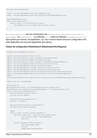package org.springdataes;
import org.springframework.boot.SpringApplication;
import org.springframework.boot.autoconfigure.SpringBootApplication;
@SpringBootApplication
public class Application {
public static void main(String []args) {
SpringApplication.run(Application.class, args);
}
}
@SpringBootApplication est une combinaison des @Configuration , @EnableAutoConfiguration ,
@EnableWebMvc et @ComponentScan . La méthode main() utilise la méthode SpringApplication.run()
Spring Boot pour lancer une application. Là, nous n'avons besoin d'aucune configuration xml,
cette application est une pure application java spring.
Classe de configuration Elasticsearch (ElasticsearchConfig.java)
package org.springdataes.config;
import org.elasticsearch.client.Client;
import org.elasticsearch.client.transport.TransportClient;
import org.elasticsearch.common.settings.Settings;
import org.elasticsearch.common.transport.InetSocketTransportAddress;
import org.springframework.beans.factory.annotation.Value;
import org.springframework.context.annotation.Bean;
import org.springframework.context.annotation.Configuration;
import org.springframework.context.annotation.PropertySource;
import org.springframework.data.elasticsearch.core.ElasticsearchOperations;
import org.springframework.data.elasticsearch.core.ElasticsearchTemplate;
import
org.springframework.data.elasticsearch.repository.config.EnableElasticsearchRepositories;
import java.net.InetAddress;
@Configuration
@PropertySource(value = "classpath:applications.properties")
@EnableElasticsearchRepositories(basePackages = "org.springdataes.dao")
public class ElasticsearchConfig {
@Value("${elasticsearch.host}")
private String EsHost;
@Value("${elasticsearch.port}")
private int EsPort;
@Value("${elasticsearch.clustername}")
private String EsClusterName;
@Bean
public Client client() throws Exception {
Settings esSettings = Settings.settingsBuilder()
.put("cluster.name", EsClusterName)
.build();
return TransportClient.builder()
.settings(esSettings)
.build()
.addTransportAddress(new
https://riptutorial.com/fr/home 83
 