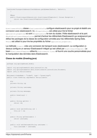 InetSocketTransportAddress(InetAddress.getByName(EsHost), EsPort));
}
@Bean
public ElasticsearchOperations elasticsearchTemplate() throws Exception {
return new ElasticsearchTemplate(client());
}
}
ElasticsearchConfig classe ElasticsearchConfig configure elasticsearch pour ce projet et établit une
connexion avec elasticsearch. Ici, @PropertySource est utilisé pour lire le fichier
application.properties où sont @PropertySource le nom du cluster, l'hôte elasticsearch et le port.
@EnableElasticsearchRepositories permet d'activer les référentiels Elasticsearch qui analyseront par
défaut les packages de la classe de configuration annotée pour les référentiels Spring Data.
@Value est utilisé ici pour lire les propriétés du fichier application.properties .
La méthode Client() crée une connexion de transport avec elasticsearch. La configuration ci-
dessus configure un serveur Elasticsearch intégré qui est utilisé par ElasticsearchTemplate . Le
bean ElasticsearchTemplate utilise le Elasticsearch Client et fournit une couche personnalisée pour
la manipulation des données dans Elasticsearch.
Classe de modèle (Greeting.java)
package org.springdataes.model;
import org.springframework.data.annotation.Id;
import org.springframework.data.elasticsearch.annotations.Document;
import java.io.Serializable;
@Document(indexName = "index", type = "greetings")
public class Greeting implements Serializable{
@Id
private String id;
private String username;
private String message;
public Greeting() {
}
public String getId() {
return id;
}
public void setId(String id) {
this.id = id;
}
public String getUsername() {
return username;
}
public void setUsername(String username) {
this.username = username;
}
https://riptutorial.com/fr/home 84
 