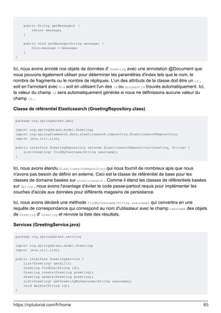 public String getMessage() {
return message;
}
public void setMessage(String message) {
this.message = message;
}
}
Ici, nous avons annoté nos objets de données d' Greeting avec une annotation @Document que
nous pouvons également utiliser pour déterminer les paramètres d'index tels que le nom, le
nombre de fragments ou le nombre de répliques. L'un des attributs de la classe doit être un id ,
soit en l'annotant avec @Id soit en utilisant l'un des id ou documentId trouvés automatiquement. Ici,
la valeur du champ id sera automatiquement générée si nous ne définissons aucune valeur du
champ id .
Classe de référentiel Elasticsearch (GreetingRepository.class)
package org.springdataes.dao;
import org.springdataes.model.Greeting;
import org.springframework.data.elasticsearch.repository.ElasticsearchRepository;
import java.util.List;
public interface GreetingRepository extends ElasticsearchRepository<Greeting, String> {
List<Greeting> findByUsername(String username);
}
Ici, nous avons étendu ElasticsearchRepository qui nous fournit de nombreux apis que nous
n'avons pas besoin de définir en externe. Ceci est la classe de référentiel de base pour les
classes de domaine basées sur elasticsearch . Comme il étend les classes de référentiels basées
sur Spring , nous avons l'avantage d'éviter le code passe-partout requis pour implémenter les
couches d'accès aux données pour différents magasins de persistance.
Ici, nous avons déclaré une méthode findByUsername(String username) qui convertira en une
requête de correspondance qui correspond au nom d'utilisateur avec le champ username des objets
de Greeting d' Greeting et renvoie la liste des résultats.
Services (GreetingService.java)
package org.springdataes.service;
import org.springdataes.model.Greeting;
import java.util.List;
public interface GreetingService {
List<Greeting> getAll();
Greeting findOne(String id);
Greeting create(Greeting greeting);
Greeting update(Greeting greeting);
List<Greeting> getGreetingByUsername(String username);
void delete(String id);
}
https://riptutorial.com/fr/home 85
 