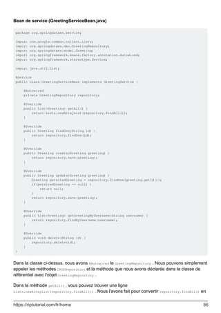 Bean de service (GreetingServiceBean.java)
package org.springdataes.service;
import com.google.common.collect.Lists;
import org.springdataes.dao.GreetingRepository;
import org.springdataes.model.Greeting;
import org.springframework.beans.factory.annotation.Autowired;
import org.springframework.stereotype.Service;
import java.util.List;
@Service
public class GreetingServiceBean implements GreetingService {
@Autowired
private GreetingRepository repository;
@Override
public List<Greeting> getAll() {
return Lists.newArrayList(repository.findAll());
}
@Override
public Greeting findOne(String id) {
return repository.findOne(id);
}
@Override
public Greeting create(Greeting greeting) {
return repository.save(greeting);
}
@Override
public Greeting update(Greeting greeting) {
Greeting persitedGreeting = repository.findOne(greeting.getId());
if(persitedGreeting == null) {
return null;
}
return repository.save(greeting);
}
@Override
public List<Greeting> getGreetingByUsername(String username) {
return repository.findByUsername(username);
}
@Override
public void delete(String id) {
repository.delete(id);
}
}
Dans la classe ci-dessus, nous avons @Autowired le GreetingRepository . Nous pouvons simplement
appeler les méthodes CRUDRepository et la méthode que nous avons déclarée dans la classe de
référentiel avec l'objet GreetingRepository .
Dans la méthode getAll() , vous pouvez trouver une ligne
Lists.newArrayList(repository.findAll()) . Nous l'avons fait pour convertir repository.findAll() en
https://riptutorial.com/fr/home 86
 