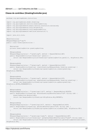 élément List<> car il retourne une liste Iterable .
Classe de contrôleur (GreetingController.java)
package org.springdataes.controller;
import org.springdataes.model.Greeting;
import org.springdataes.service.GreetingService;
import org.springframework.beans.factory.annotation.Autowired;
import org.springframework.http.HttpStatus;
import org.springframework.http.ResponseEntity;
import org.springframework.web.bind.annotation.*;
import java.util.List;
@RestController
@RequestMapping("/api")
public class GreetingController {
@Autowired
private GreetingService greetingService;
@ResponseBody
@RequestMapping(value = "/greetings", method = RequestMethod.GET)
public ResponseEntity<List<Greeting>> getAll() {
return new ResponseEntity<List<Greeting>>(greetingService.getAll(), HttpStatus.OK);
}
@ResponseBody
@RequestMapping(value = "/greetings", method = RequestMethod.POST)
public ResponseEntity<Greeting> insertGreeting(@RequestBody Greeting greeting) {
return new ResponseEntity<Greeting>(greetingService.create(greeting),
HttpStatus.CREATED);
}
@ResponseBody
@RequestMapping(value = "/greetings", method = RequestMethod.PUT)
public ResponseEntity<Greeting> updateGreeting(@RequestBody Greeting greeting) {
return new ResponseEntity<Greeting>(greetingService.update(greeting),
HttpStatus.MOVED_PERMANENTLY);
}
@ResponseBody
@RequestMapping(value = "/greetings/{id}", method = RequestMethod.DELETE)
public ResponseEntity<Greeting> deleteGreeting(@PathVariable("id") String idd) {
greetingService.delete(idd);
return new ResponseEntity<Greeting>(HttpStatus.NO_CONTENT);
}
@ResponseBody
@RequestMapping(value = "/greetings{id}", method = RequestMethod.POST)
public ResponseEntity<Greeting> getOne(@PathVariable("id") String idd) {
return new ResponseEntity<Greeting>(greetingService.findOne(idd), HttpStatus.OK);
}
@ResponseBody
@RequestMapping(value = "/greetings/{name}", method = RequestMethod.GET)
public ResponseEntity<List<Greeting>> getByUserName(@PathVariable("name") String name) {
return new ResponseEntity<List<Greeting>>(greetingService.getGreetingByUsername(name),
HttpStatus.OK);
https://riptutorial.com/fr/home 87
 