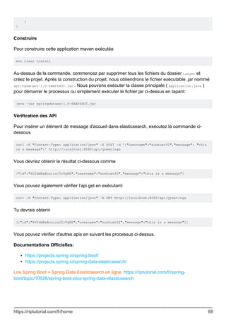 }
}
Construire
Pour construire cette application maven exécutée
mvn clean install
Au-dessus de la commande, commencez par supprimer tous les fichiers du dossier target et
créez le projet. Après la construction du projet, nous obtiendrons le fichier exécutable .jar nommé
springdataes-1.0-SNAPSHOT.jar . Nous pouvons exécuter la classe principale ( Application.java )
pour démarrer le processus ou simplement exécuter le fichier jar ci-dessus en tapant:
java -jar springdataes-1.0-SNAPSHOT.jar
Vérification des API
Pour insérer un élément de message d'accueil dans elasticsearch, exécutez la commande ci-
dessous
curl -H "Content-Type: application/json" -X POST -d '{"username":"sunkuet02","message": "this
is a message"}' http://localhost:8080/api/greetings
Vous devriez obtenir le résultat ci-dessous comme
{"id":"AV2ddRxBcuirs1TrVgHH","username":"sunkuet02","message":"this is a message"}
Vous pouvez également vérifier l’api get en exécutant:
curl -H "Content-Type: application/json" -X GET http://localhost:8080/api/greetings
Tu devrais obtenir
[{"id":"AV2ddRxBcuirs1TrVgHH","username":"sunkuet02","message":"this is a message"}]
Vous pouvez vérifier d'autres apis en suivant les processus ci-dessus.
Documentations Officielles:
https://projects.spring.io/spring-boot/
•
https://projects.spring.io/spring-data-elasticsearch/
•
Lire Spring Boot + Spring Data Elasticsearch en ligne: https://riptutorial.com/fr/spring-
boot/topic/10928/spring-boot-plus-spring-data-elasticsearch
https://riptutorial.com/fr/home 88
 