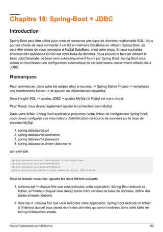 Chapitre 18: Spring-Boot + JDBC
Introduction
Spring Boot peut être utilisé pour créer et conserver une base de données relationnelle SQL. Vous
pouvez choisir de vous connecter à un H2 en mémoire DataBase en utilisant Spring Boot, ou
peut-être choisir de vous connecter à MySql DataBase, c'est votre choix. Si vous souhaitez
effectuer des opérations CRUD sur votre base de données, vous pouvez le faire en utilisant le
bean JdbcTemplate, ce bean sera automatiquement fourni par Spring Boot. Spring Boot vous
aidera en fournissant une configuration automatique de certains beans couramment utilisés liés à
JDBC.
Remarques
Pour commencer, dans votre sts eclipse allez à nouveau -> Spring Starter Project -> remplissez
vos coordonnées Maven -> et ajoutez les dépendances suivantes:
Sous l'onglet SQL -> ajoutez JDBC + ajoutez MySql (si MySql est votre choix).
Pour Mysql, vous devrez également ajouter le connecteur Java MySql.
Dans votre fichier Spring Boot application.properties (votre fichier de configuration Spring Boot),
vous devez configurer vos informations d'identification de source de données sur la base de
données MySql:
spring.datasource.url
1.
spring.datasource.username
2.
spring.datasource.password
3.
spring.datasource.driver-class-name
4.
par exemple:
spring.datasource.url=jdbc:mysql://localhost/test
spring.datasource.username=dbuser
spring.datasource.password=dbpass
spring.datasource.driver-class-name=com.mysql.jdbc.Driver
Sous le dossier resources, ajoutez les deux fichiers suivants:
schema.sql -> chaque fois que vous exécutez votre application, Spring Boot exécute ce
fichier, à l'intérieur duquel vous devez écrire votre schéma de base de données, définir des
tables et leurs relations.
1.
data.sql -> Chaque fois que vous exécutez votre application, Spring Boot exécute ce fichier,
à l'intérieur duquel vous devez écrire des données qui seront insérées dans votre table en
tant qu'initialisation initiale.
2.
https://riptutorial.com/fr/home 89
 