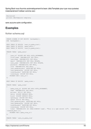 Spring Boot vous fournira automatiquement le bean JdbcTemplate pour que vous puissiez
instantanément l'utiliser comme ceci:
@Autowired
private JdbcTemplate template;
sans aucune autre configuration.
Examples
fichier schema.sql
CREATE SCHEMA IF NOT EXISTS `backgammon`;
USE `backgammon`;
DROP TABLE IF EXISTS `user_in_game_room`;
DROP TABLE IF EXISTS `game_users`;
DROP TABLE IF EXISTS `user_in_game_room`;
CREATE TABLE `game_users`
(
`user_id` BIGINT NOT NULL AUTO_INCREMENT,
`first_name` VARCHAR(255) NOT NULL,
`last_name` VARCHAR(255) NOT NULL,
`email` VARCHAR(255) NOT NULL UNIQUE,
`user_name` VARCHAR(255) NOT NULL UNIQUE,
`password` VARCHAR(255) NOT NULL,
`role` VARCHAR(255) NOT NULL,
`last_updated_date` DATETIME NOT NULL,
`last_updated_by` BIGINT NOT NULL,
`created_date` DATETIME NOT NULL,
`created_by` BIGINT NOT NULL,
PRIMARY KEY(`user_id`)
);
DROP TABLE IF EXISTS `game_rooms`;
CREATE TABLE `game_rooms`
(
`game_room_id` BIGINT NOT NULL AUTO_INCREMENT,
`name` VARCHAR(255) NOT NULL,
`private` BIT(1) NOT NULL,
`white` BIGINT DEFAULT NULL,
`black` BIGINT DEFAULT NULL,
`opened_by` BIGINT NOT NULL,
`speed` BIT(3) NOT NULL,
`last_updated_date` DATETIME NOT NULL,
`last_updated_by` BIGINT NOT NULL,
`created_date` DATETIME NOT NULL,
`created_by` BIGINT NOT NULL,
`token` VARCHAR(255) AS (SHA1(CONCAT(`name`, "This is a qwe secret 123", `created_by`,
`created_date`))),
PRIMARY KEY(`game_room_id`)
);
CREATE TABLE `user_in_game_room`
(
https://riptutorial.com/fr/home 90
 