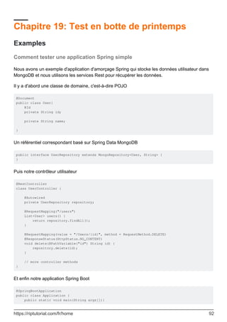 Chapitre 19: Test en botte de printemps
Examples
Comment tester une application Spring simple
Nous avons un exemple d'application d'amorçage Spring qui stocke les données utilisateur dans
MongoDB et nous utilisons les services Rest pour récupérer les données.
Il y a d'abord une classe de domaine, c'est-à-dire POJO
@Document
public class User{
@Id
private String id;
private String name;
}
Un référentiel correspondant basé sur Spring Data MongoDB
public interface UserRepository extends MongoRepository<User, String> {
}
Puis notre contrôleur utilisateur
@RestController
class UserController {
@Autowired
private UserRepository repository;
@RequestMapping("/users")
List<User> users() {
return repository.findAll();
}
@RequestMapping(value = "/Users/{id}", method = RequestMethod.DELETE)
@ResponseStatus(HttpStatus.NO_CONTENT)
void delete(@PathVariable("id") String id) {
repository.delete(id);
}
// more controller methods
}
Et enfin notre application Spring Boot
@SpringBootApplication
public class Application {
public static void main(String args[]){
https://riptutorial.com/fr/home 92
 