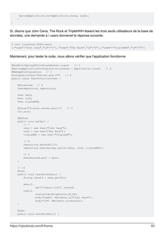 SpringApplication.run(Application.class, args);
}
}
Si, disons que John Cena, The Rock et TripleHHH étaient les trois seuls utilisateurs de la base de
données, une demande à / users donnerait la réponse suivante:
$ curl localhost:8080/users
[{"name":"John Cena","id":"1"},{"name":"The Rock","id":"2"},{"name":"TripleHHH","id":"3"}]
Maintenant, pour tester le code, nous allons vérifier que l'application fonctionne
@RunWith(SpringJUnit4ClassRunner.class) // 1
@SpringApplicationConfiguration(classes = Application.class) // 2
@WebAppConfiguration // 3
@IntegrationTest("server.port:0") // 4
public class UserControllerTest {
@Autowired // 5
UserRepository repository;
User cena;
User rock;
User tripleHHH;
@Value("${local.server.port}") // 6
int port;
@Before
public void setUp() {
// 7
cena = new User("John Cena");
rock = new User("The Rock");
tripleHHH = new User("TripleHH");
// 8
repository.deleteAll();
repository.save(Arrays.asList(cena, rock, tripleHHH));
// 9
RestAssured.port = port;
}
// 10
@Test
public void testFetchCena() {
String cenaId = cena.getId();
when().
get("/Users/{id}", cenaId).
then().
statusCode(HttpStatus.SC_OK).
body("name", Matchers.is("John Cena")).
body("id", Matchers.is(cenaId));
}
@Test
public void testFetchAll() {
https://riptutorial.com/fr/home 93
 