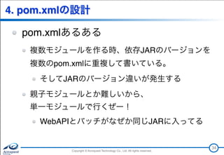 Copyright © Acroquest Technology Co., Ltd. All rights reserved.Copyright © Acroquest Technology Co., Ltd. All rights reserved.
4. pom.xmlの設計
pom.xmlあるある
複数モジュールを作る時、依存JARのバージョンを 
複数のpom.xmlに重複して書いている。
そしてJARのバージョン違いが発生する
親子モジュールとか難しいから、 
単一モジュールで行くぜー！
WebAPIとバッチがなぜか同じJARに入ってる
34
 