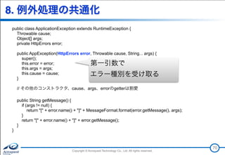 Copyright © Acroquest Technology Co., Ltd. All rights reserved.Copyright © Acroquest Technology Co., Ltd. All rights reserved.
8. 例外処理の共通化
public class ApplicationException extends RuntimeException {
Throwable cause;
Object[] args;
private HttpErrors error;
public AppException(HttpErrors error, Throwable cause, String... args) {
super();
this.error = error;
this.args = args;
this.cause = cause;
}
// その他のコンストラクタ、cause、args、errorのgetterは割愛
public String getMessage() {
if (args != null) {
return "[" + error.name() + "]" + MessageFormat.format(error.getMessage(), args);
}
return "[" + error.name() + "]" + error.getMessage();
}
}
70
第一引数で 
エラー種別を受け取る
 