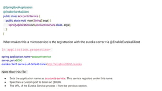 @SpringBootApplication
@EnableEurekaClient
public class AccountsService {
public static void main(String[] args) {
SpringApplication.run(AccountsService.class, args);
}
}
What makes this a microservice is the registration with the eureka-server via @EnableEurekaClient
In application.properties-
spring.application.name=account-service
server.port=8000
eureka.client.service-url.default-zone=http://localhost:8761/eureka
Note that this file -
● Sets the application name as accounts-service. This service registers under this name.
● Specifies a custom port to listen on (8000).
● The URL of the Eureka Service process - from the previous section.
 