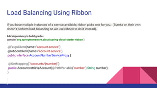 Load Balancing Using Ribbon
If you have multiple instances of a service available, ribbon picks one for you. (Eureka on their own
doesn’t perform load-balancing so we use Ribbon to do it instead).
Add dependency in build.gradle-
compile('org.springframework.cloud:spring-cloud-starter-ribbon')
@FeignClient(name="account-service")
@RibbonClient(name="account-service")
public interface AccountNumberServiceProxy {
@GetMapping("/accounts/{number}")
public Account retrieveAccount(@PathVariable("number") String number);
}
 