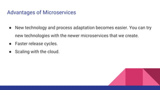 Advantages of Microservices
● New technology and process adaptation becomes easier. You can try
new technologies with the newer microservices that we create.
● Faster release cycles.
● Scaling with the cloud.
 