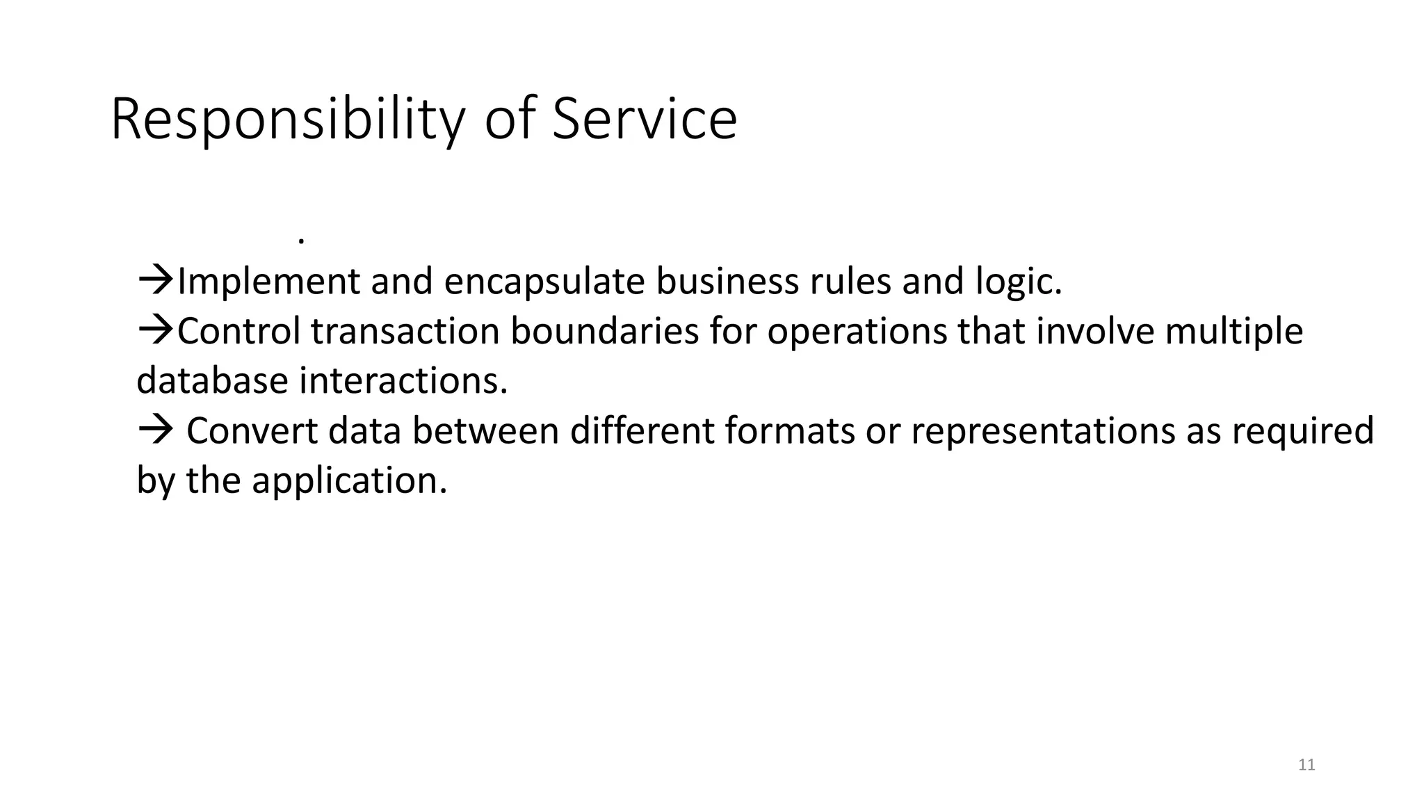 Responsibility of Service
11
.
Implement and encapsulate business rules and logic.
Control transaction boundaries for operations that involve multiple
database interactions.
 Convert data between different formats or representations as required
by the application.
 