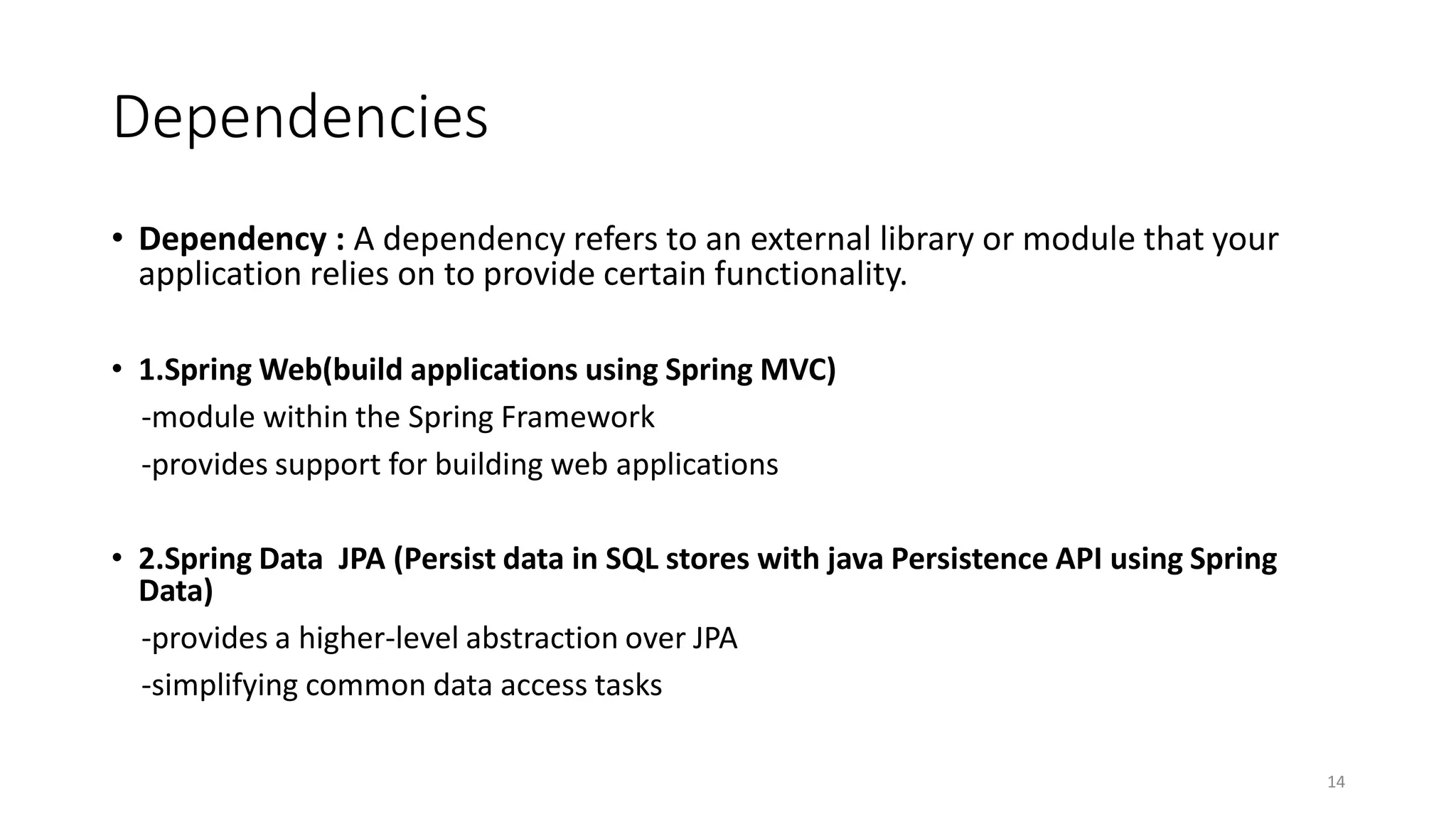 Dependencies
• Dependency : A dependency refers to an external library or module that your
application relies on to provide certain functionality.
• 1.Spring Web(build applications using Spring MVC)
-module within the Spring Framework
-provides support for building web applications
• 2.Spring Data JPA (Persist data in SQL stores with java Persistence API using Spring
Data)
-provides a higher-level abstraction over JPA
-simplifying common data access tasks
14
 