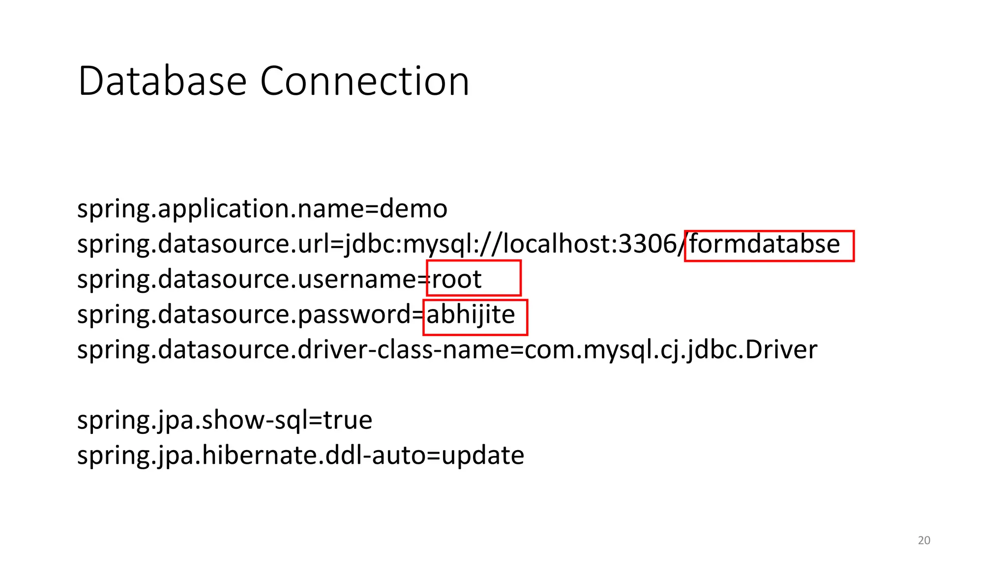 Database Connection
20
spring.application.name=demo
spring.datasource.url=jdbc:mysql://localhost:3306/formdatabse
spring.datasource.username=root
spring.datasource.password=abhijite
spring.datasource.driver-class-name=com.mysql.cj.jdbc.Driver
spring.jpa.show-sql=true
spring.jpa.hibernate.ddl-auto=update
 
