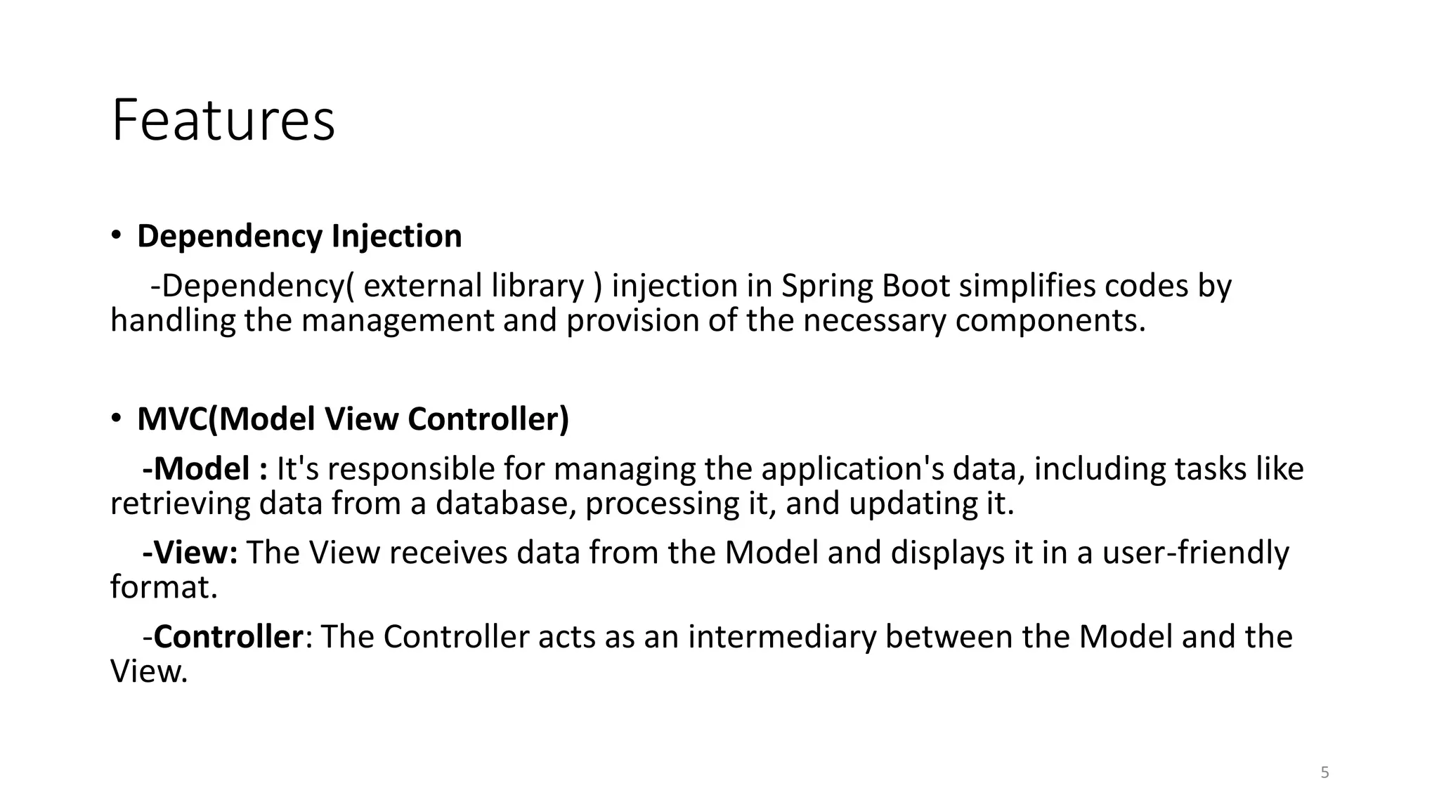 Features
• Dependency Injection
-Dependency( external library ) injection in Spring Boot simplifies codes by
handling the management and provision of the necessary components.
• MVC(Model View Controller)
-Model : It's responsible for managing the application's data, including tasks like
retrieving data from a database, processing it, and updating it.
-View: The View receives data from the Model and displays it in a user-friendly
format.
-Controller: The Controller acts as an intermediary between the Model and the
View.
5
 
