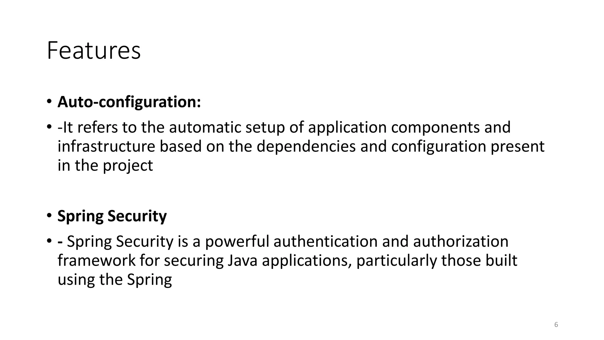 Features
• Auto-configuration:
• -It refers to the automatic setup of application components and
infrastructure based on the dependencies and configuration present
in the project
• Spring Security
• - Spring Security is a powerful authentication and authorization
framework for securing Java applications, particularly those built
using the Spring
6
 