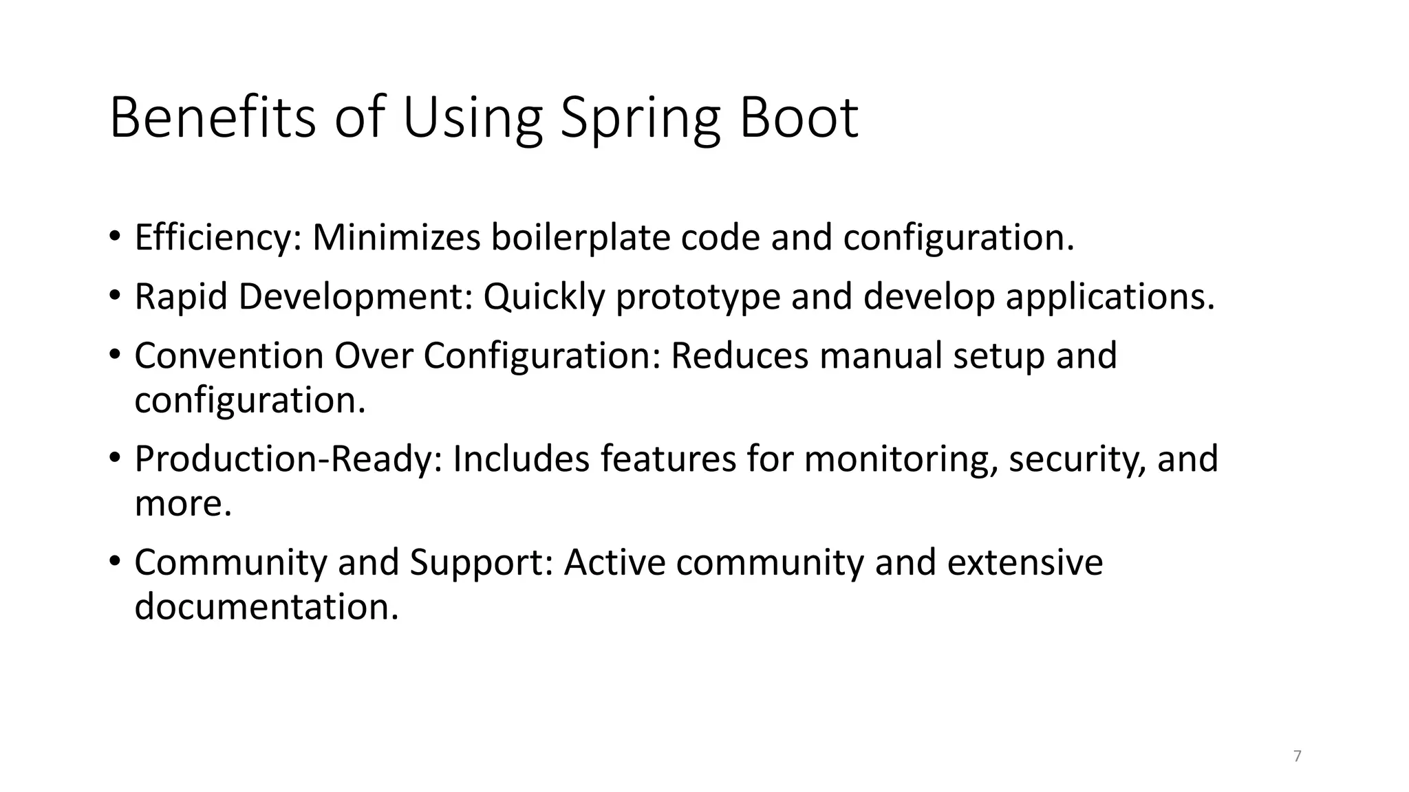 Benefits of Using Spring Boot
• Efficiency: Minimizes boilerplate code and configuration.
• Rapid Development: Quickly prototype and develop applications.
• Convention Over Configuration: Reduces manual setup and
configuration.
• Production-Ready: Includes features for monitoring, security, and
more.
• Community and Support: Active community and extensive
documentation.
7
 