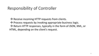 Responsibility of Controller
10
 Receive incoming HTTP requests from clients.
 Process requests by invoking appropriate business logic.
 Return HTTP responses, typically in the form of JSON, XML, or
HTML, depending on the client's request.
 