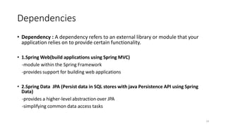 Dependencies
• Dependency : A dependency refers to an external library or module that your
application relies on to provide certain functionality.
• 1.Spring Web(build applications using Spring MVC)
-module within the Spring Framework
-provides support for building web applications
• 2.Spring Data JPA (Persist data in SQL stores with java Persistence API using Spring
Data)
-provides a higher-level abstraction over JPA
-simplifying common data access tasks
14
 