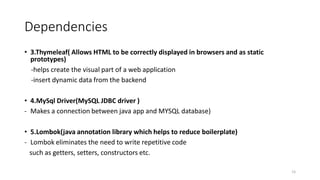 Dependencies
• 3.Thymeleaf( Allows HTML to be correctly displayed in browsers and as static
prototypes)
-helps create the visual part of a web application
-insert dynamic data from the backend
• 4.MySql Driver(MySQL JDBC driver )
- Makes a connection between java app and MYSQL database)
• 5.Lombok(java annotation library which helps to reduce boilerplate)
- Lombok eliminates the need to write repetitive code
such as getters, setters, constructors etc.
15
 