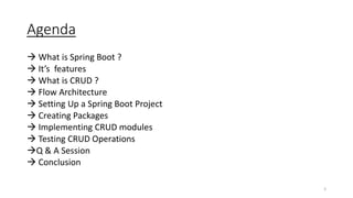 Agenda
 What is Spring Boot ?
 It’s features
 What is CRUD ?
 Flow Architecture
 Setting Up a Spring Boot Project
 Creating Packages
 Implementing CRUD modules
 Testing CRUD Operations
Q & A Session
 Conclusion
2
 