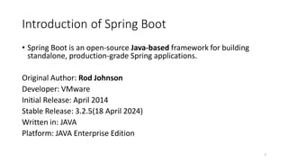 Introduction of Spring Boot
• Spring Boot is an open-source Java-based framework for building
standalone, production-grade Spring applications.
Original Author: Rod Johnson
Developer: VMware
Initial Release: April 2014
Stable Release: 3.2.5(18 April 2024)
Written in: JAVA
Platform: JAVA Enterprise Edition
3
 