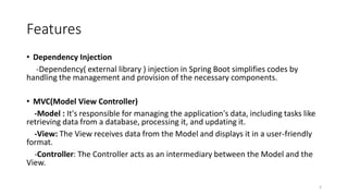 Features
• Dependency Injection
-Dependency( external library ) injection in Spring Boot simplifies codes by
handling the management and provision of the necessary components.
• MVC(Model View Controller)
-Model : It's responsible for managing the application's data, including tasks like
retrieving data from a database, processing it, and updating it.
-View: The View receives data from the Model and displays it in a user-friendly
format.
-Controller: The Controller acts as an intermediary between the Model and the
View.
5
 