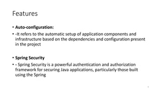 Features
• Auto-configuration:
• -It refers to the automatic setup of application components and
infrastructure based on the dependencies and configuration present
in the project
• Spring Security
• - Spring Security is a powerful authentication and authorization
framework for securing Java applications, particularly those built
using the Spring
6
 