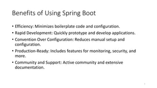 Benefits of Using Spring Boot
• Efficiency: Minimizes boilerplate code and configuration.
• Rapid Development: Quickly prototype and develop applications.
• Convention Over Configuration: Reduces manual setup and
configuration.
• Production-Ready: Includes features for monitoring, security, and
more.
• Community and Support: Active community and extensive
documentation.
7
 
