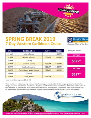 SPRING BREAK
*Taxes and Fees are subject to change without notice. Rates are per person based on double occupancy. Taxes, transfers, fuel sur-
charges, and airfare are additional. Gratuities and all optional tours & shore excursions are additional. A deposit of $250 pp is due at
time of booking. An administrative fee of $50 per person will apply to all cancellations. Final payment is due by December 17, 2018.
For questions and to reserve your cabin, please call Platinum Travel Group Department at (502) 425-2400 or 800-928-8888.
BALCONY
$697*
Contact for information: 502.425.2400 | groups@platinumtvl.com | www.platinumtvl.com
Date Port Location Arrive Depart
31 MAR Miami, Florida 4:30 PM
01 APR Nassau, Bahamas 7:00 AM 5:00 PM
02 APR Cruising
03 APR Cozumel, Mexico 8:00 AM 6:00 PM
04 APR Roatan, Honduras 8:00 AM 5:00 PM
05 APR Puerto Costa Maya, Mexico 7:00 AM 5:00 PM
06 APR Cruising
07 APR Miami, Florida 6:15 AM
OUTSIDE
$625*
7-Day Western Caribbean Cruise
SPRING BREAK 2019
Pricing Per Person:
Onboard: Allure of the Seas
Taxes, fees and port expenses: 141.43 USD
 